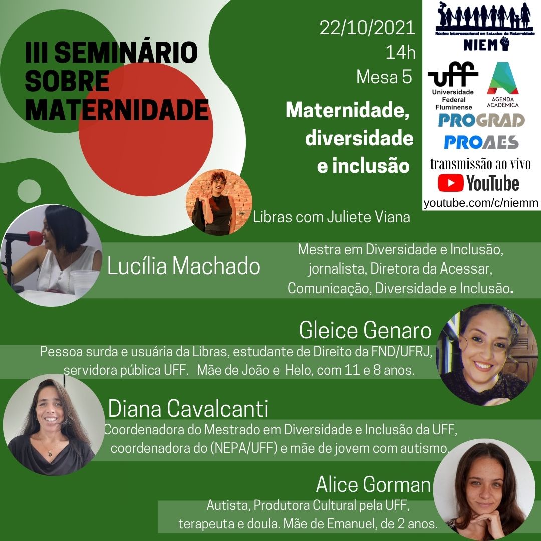 #Pratodosverem card de fundo verde, letras pretas e brancas Na parte superior à esquerda, dentro de um recorte branco e sobre círculos verde e vermelho, o título do evento: III Seminário Sobre Maternidade À direita: 22/10/2021 14h Mesa 5 Maternidade, diversidade e inclusão No canto direito, dentro de um retângulo branco, os logos do NIEM, da UFF, da Agenda Acadêmica, da Prograd e da Proaes. Transmissão ao vivo YouTube: youtube.com/c/niemm À esquerda, dentro de um círculo a foto de uma mulher morena, de cabelos encaracolados presos: Libras com Juliete Mais abaixo à esquerda, dentro de um círculo a imagem de uma mulher branca com cabelos castanhos, com uma blusa branca, à frente de um microfone com detalhe vermelho: Lucília Machado: Mestre em Diversidade e Inclusão, jornalista Diretora da Acessar Comunicação, Diversidade e inclusão. À direita: Gleice Genaro, foto no formato de círculo branca de cabelos castanhos presos sorrindo e com uma blusa escura Pessoa surda e usuária de libras, estudante de direito da FND/UFRJ, servidora pública da UFF. Mãe de João e Helo, com 11 e 8 anos. À esquerda, dentro de um círculo, a imagem de uma mulher branca, de cabelos longos castanhos sorrindo e com uma blusa preta: Diana Cavalcanti Coordenadora do Mestrado em Diversidade e Inclusão da UFF, coordenadora do Nepa/UFF e mãe de jovem com autismo. Na parte final do cartaz: Alice Gorman Autista, produtora cultural pela UFF. Terapeuta e doula. Mãe de Emanuel, de 2 anos À direita, dentro de um círculo, a foto de uma mulher branca sorridente, de cabelos castanhos na altura dos ombros e com as mãos no queixo.